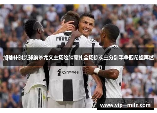 加蒂补时头球绝杀尤文主场险胜蒙扎全场惊魂三分到手争四希望再燃